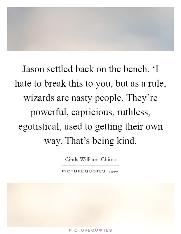 Jason settled back on the bench. ‘I hate to break this to you, but as a rule, wizards are nasty people. They're powerful, capricious, ruthless, egotistical, used to getting their own way. That's being kind Picture Quote #1