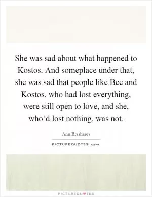 She was sad about what happened to Kostos. And someplace under that, she was sad that people like Bee and Kostos, who had lost everything, were still open to love, and she, who’d lost nothing, was not Picture Quote #1