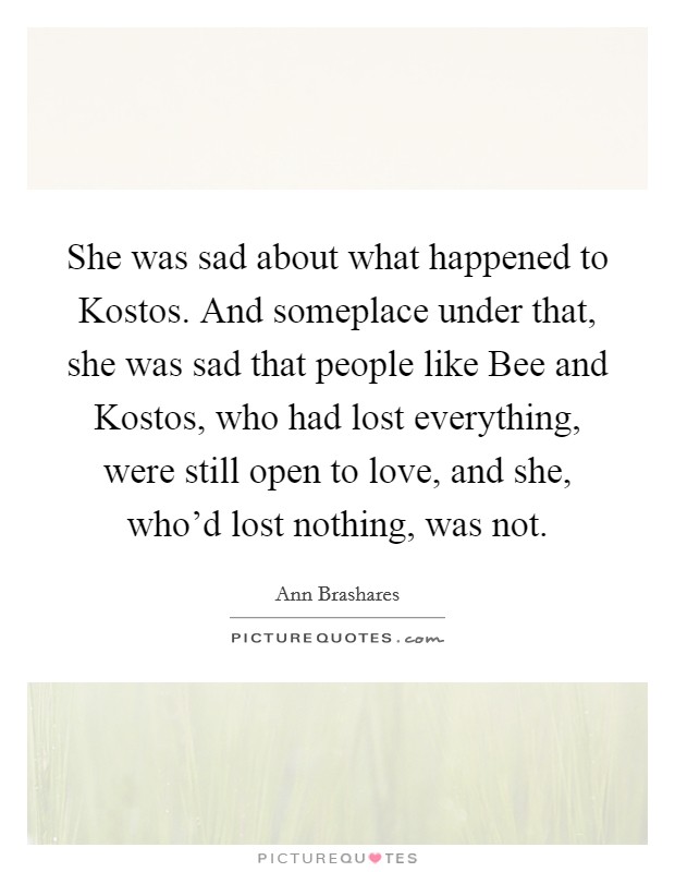 She was sad about what happened to Kostos. And someplace under that, she was sad that people like Bee and Kostos, who had lost everything, were still open to love, and she, who'd lost nothing, was not Picture Quote #1