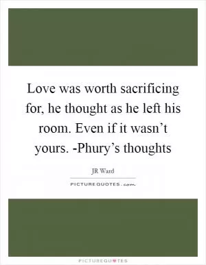 Love was worth sacrificing for, he thought as he left his room. Even if it wasn’t yours. -Phury’s thoughts Picture Quote #1