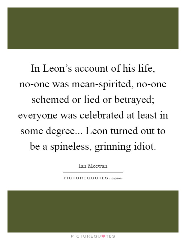 In Leon's account of his life, no-one was mean-spirited, no-one schemed or lied or betrayed; everyone was celebrated at least in some degree... Leon turned out to be a spineless, grinning idiot Picture Quote #1