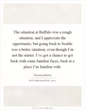 The situation at Buffalo was a rough situation, and I appreciate the opportunity, but going back to Seattle was a better situation, even though I’m not the starter. I’ve got a chance to get back with some familiar faces, back at a place I’m familiar with Picture Quote #1