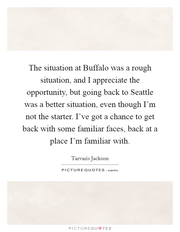 The situation at Buffalo was a rough situation, and I appreciate the opportunity, but going back to Seattle was a better situation, even though I'm not the starter. I've got a chance to get back with some familiar faces, back at a place I'm familiar with Picture Quote #1