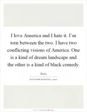 I love America and I hate it. I’m torn between the two. I have two conflicting visions of America. One is a kind of dream landscape and the other is a kind of black comedy Picture Quote #1