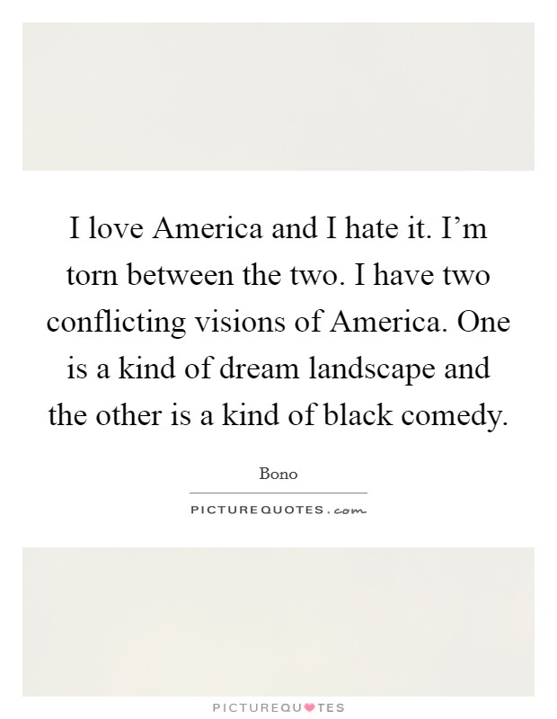 I love America and I hate it. I'm torn between the two. I have two conflicting visions of America. One is a kind of dream landscape and the other is a kind of black comedy Picture Quote #1