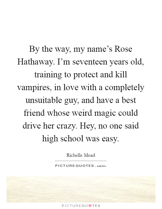 By the way, my name's Rose Hathaway. I'm seventeen years old, training to protect and kill vampires, in love with a completely unsuitable guy, and have a best friend whose weird magic could drive her crazy. Hey, no one said high school was easy Picture Quote #1