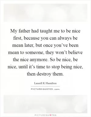 My father had taught me to be nice first, because you can always be mean later, but once you’ve been mean to someone, they won’t believe the nice anymore. So be nice, be nice, until it’s time to stop being nice, then destroy them Picture Quote #1