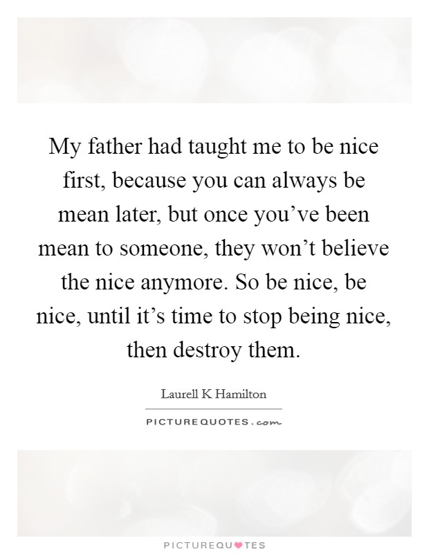 My father had taught me to be nice first, because you can always be mean later, but once you've been mean to someone, they won't believe the nice anymore. So be nice, be nice, until it's time to stop being nice, then destroy them Picture Quote #1