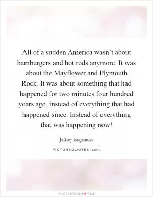 All of a sudden America wasn’t about hamburgers and hot rods anymore. It was about the Mayflower and Plymouth Rock. It was about something that had happened for two minutes four hundred years ago, instead of everything that had happened since. Instead of everything that was happening now! Picture Quote #1