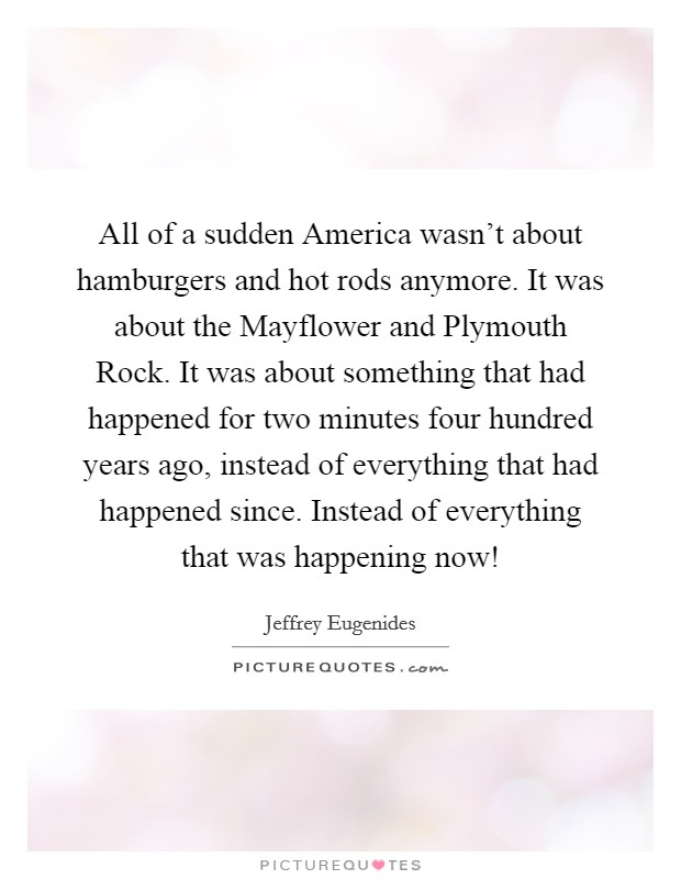 All of a sudden America wasn't about hamburgers and hot rods anymore. It was about the Mayflower and Plymouth Rock. It was about something that had happened for two minutes four hundred years ago, instead of everything that had happened since. Instead of everything that was happening now! Picture Quote #1