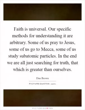 Faith is universal. Our specific methods for understanding it are arbitrary. Some of us pray to Jesus, some of us go to Mecca, some of us study subatomic particles. In the end we are all just searching for truth, that which is greater than ourselves Picture Quote #1