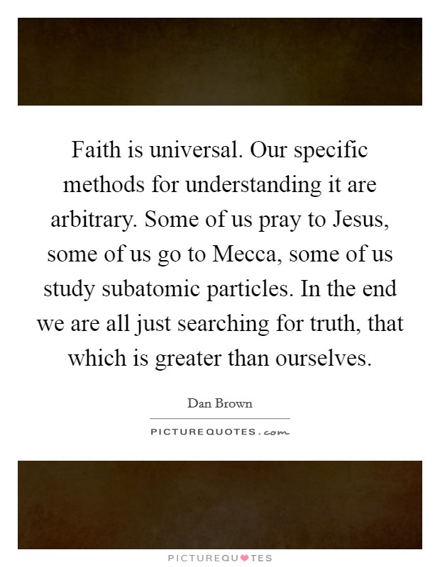 Faith is universal. Our specific methods for understanding it are arbitrary. Some of us pray to Jesus, some of us go to Mecca, some of us study subatomic particles. In the end we are all just searching for truth, that which is greater than ourselves Picture Quote #1