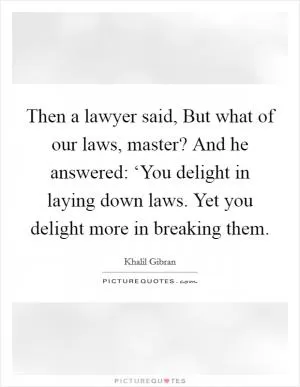 Then a lawyer said, But what of our laws, master? And he answered: ‘You delight in laying down laws. Yet you delight more in breaking them Picture Quote #1