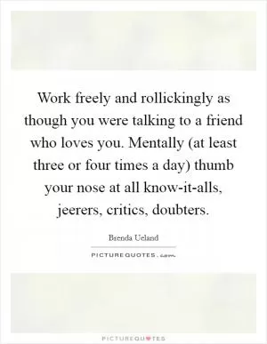 Work freely and rollickingly as though you were talking to a friend who loves you. Mentally (at least three or four times a day) thumb your nose at all know-it-alls, jeerers, critics, doubters Picture Quote #1