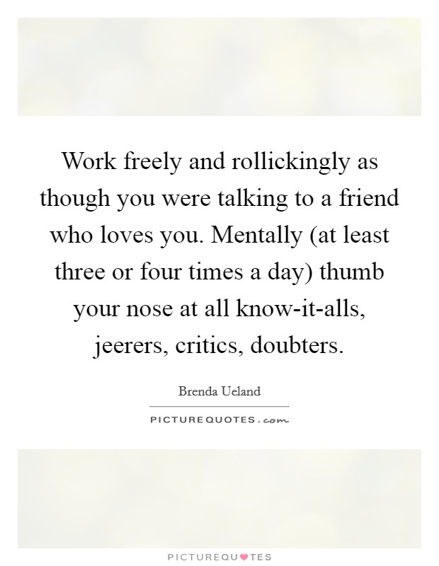 Work freely and rollickingly as though you were talking to a friend who loves you. Mentally (at least three or four times a day) thumb your nose at all know-it-alls, jeerers, critics, doubters Picture Quote #1