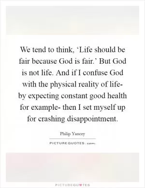 We tend to think, ‘Life should be fair because God is fair.’ But God is not life. And if I confuse God with the physical reality of life- by expecting constant good health for example- then I set myself up for crashing disappointment Picture Quote #1