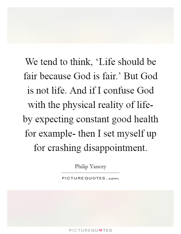 We tend to think, ‘Life should be fair because God is fair.' But God is not life. And if I confuse God with the physical reality of life- by expecting constant good health for example- then I set myself up for crashing disappointment Picture Quote #1