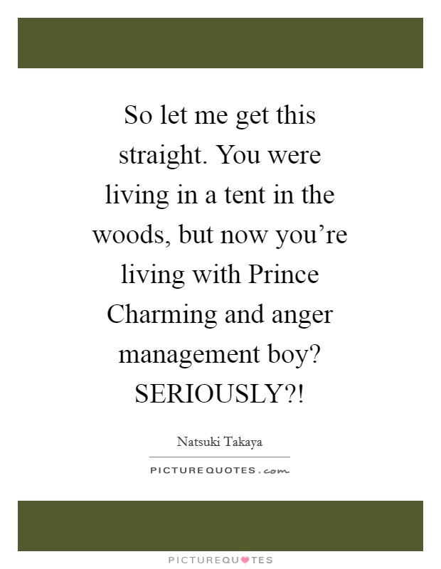 So let me get this straight. You were living in a tent in the woods, but now you’re living with Prince Charming and anger management boy? SERIOUSLY?! Picture Quote #1