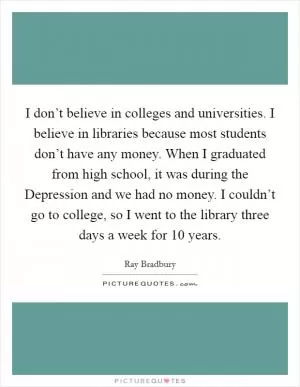 I don’t believe in colleges and universities. I believe in libraries because most students don’t have any money. When I graduated from high school, it was during the Depression and we had no money. I couldn’t go to college, so I went to the library three days a week for 10 years Picture Quote #1