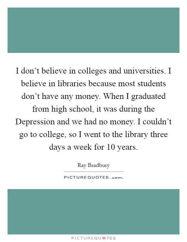 I don’t believe in colleges and universities. I believe in libraries because most students don’t have any money. When I graduated from high school, it was during the Depression and we had no money. I couldn’t go to college, so I went to the library three days a week for 10 years Picture Quote #1