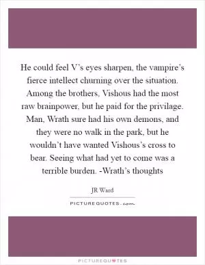 He could feel V’s eyes sharpen, the vampire’s fierce intellect churning over the situation. Among the brothers, Vishous had the most raw brainpower, but he paid for the privilage. Man, Wrath sure had his own demons, and they were no walk in the park, but he wouldn’t have wanted Vishous’s cross to bear. Seeing what had yet to come was a terrible burden. -Wrath’s thoughts Picture Quote #1