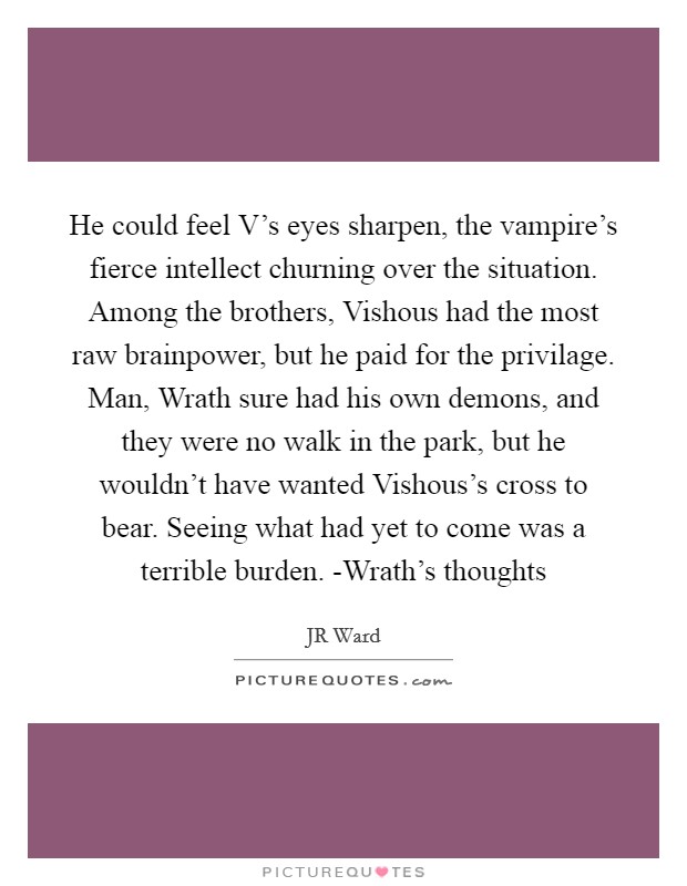 He could feel V's eyes sharpen, the vampire's fierce intellect churning over the situation. Among the brothers, Vishous had the most raw brainpower, but he paid for the privilage. Man, Wrath sure had his own demons, and they were no walk in the park, but he wouldn't have wanted Vishous's cross to bear. Seeing what had yet to come was a terrible burden. -Wrath's thoughts Picture Quote #1