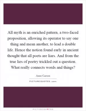 All myth is an enriched pattern, a two-faced proposition, allowing its operator to say one thing and mean another, to lead a double life. Hence the notion found early in ancient thought that all poets are liars. And from the true lies of poetry trickled out a question. What really connects words and things? Picture Quote #1