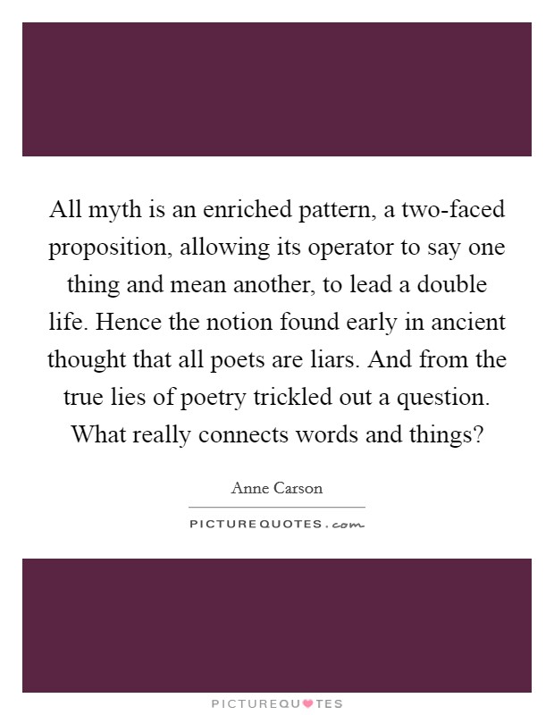 All myth is an enriched pattern, a two-faced proposition, allowing its operator to say one thing and mean another, to lead a double life. Hence the notion found early in ancient thought that all poets are liars. And from the true lies of poetry trickled out a question. What really connects words and things? Picture Quote #1