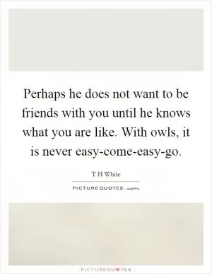 Perhaps he does not want to be friends with you until he knows what you are like. With owls, it is never easy-come-easy-go Picture Quote #1