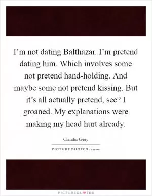 I’m not dating Balthazar. I’m pretend dating him. Which involves some not pretend hand-holding. And maybe some not pretend kissing. But it’s all actually pretend, see? I groaned. My explanations were making my head hurt already Picture Quote #1