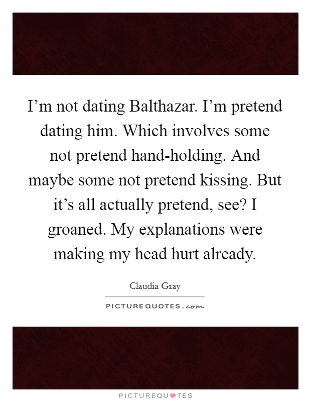 I'm not dating Balthazar. I'm pretend dating him. Which involves some not pretend hand-holding. And maybe some not pretend kissing. But it's all actually pretend, see? I groaned. My explanations were making my head hurt already Picture Quote #1