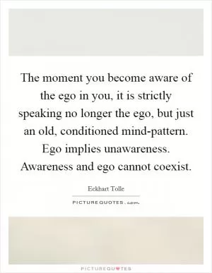 The moment you become aware of the ego in you, it is strictly speaking no longer the ego, but just an old, conditioned mind-pattern. Ego implies unawareness. Awareness and ego cannot coexist Picture Quote #1