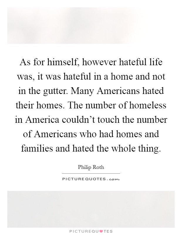 As for himself, however hateful life was, it was hateful in a home and not in the gutter. Many Americans hated their homes. The number of homeless in America couldn't touch the number of Americans who had homes and families and hated the whole thing Picture Quote #1