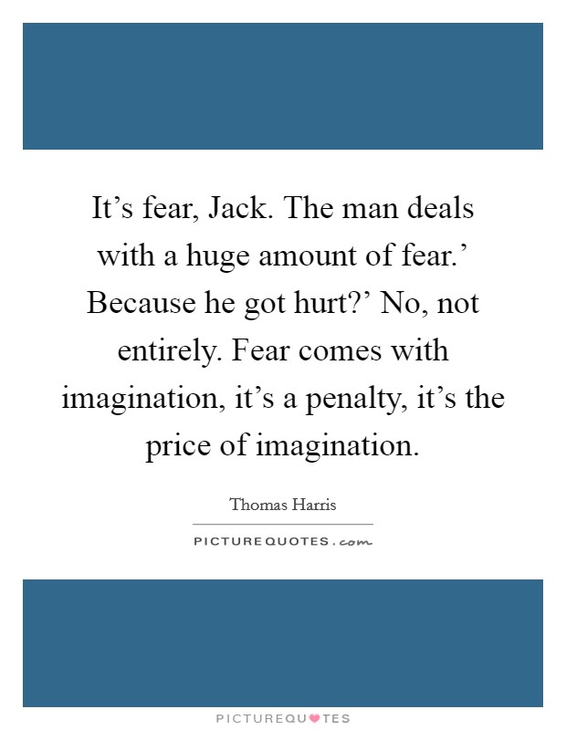 It's fear, Jack. The man deals with a huge amount of fear.' Because he got hurt?' No, not entirely. Fear comes with imagination, it's a penalty, it's the price of imagination Picture Quote #1