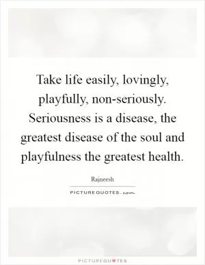 Take life easily, lovingly, playfully, non-seriously. Seriousness is a disease, the greatest disease of the soul and playfulness the greatest health Picture Quote #1