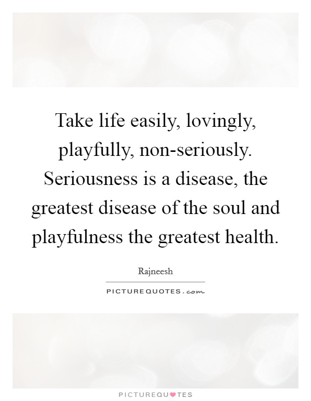 Take life easily, lovingly, playfully, non-seriously. Seriousness is a disease, the greatest disease of the soul and playfulness the greatest health Picture Quote #1