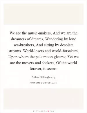 We are the music-makers, And we are the dreamers of dreams, Wandering by lone sea-breakers, And sitting by desolate streams. World-losers and world-forsakers, Upon whom the pale moon gleams; Yet we are the movers and shakers, Of the world forever, it seems Picture Quote #1