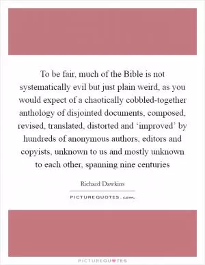 To be fair, much of the Bible is not systematically evil but just plain weird, as you would expect of a chaotically cobbled-together anthology of disjointed documents, composed, revised, translated, distorted and ‘improved’ by hundreds of anonymous authors, editors and copyists, unknown to us and mostly unknown to each other, spanning nine centuries Picture Quote #1