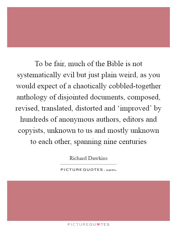 To be fair, much of the Bible is not systematically evil but just plain weird, as you would expect of a chaotically cobbled-together anthology of disjointed documents, composed, revised, translated, distorted and ‘improved' by hundreds of anonymous authors, editors and copyists, unknown to us and mostly unknown to each other, spanning nine centuries Picture Quote #1