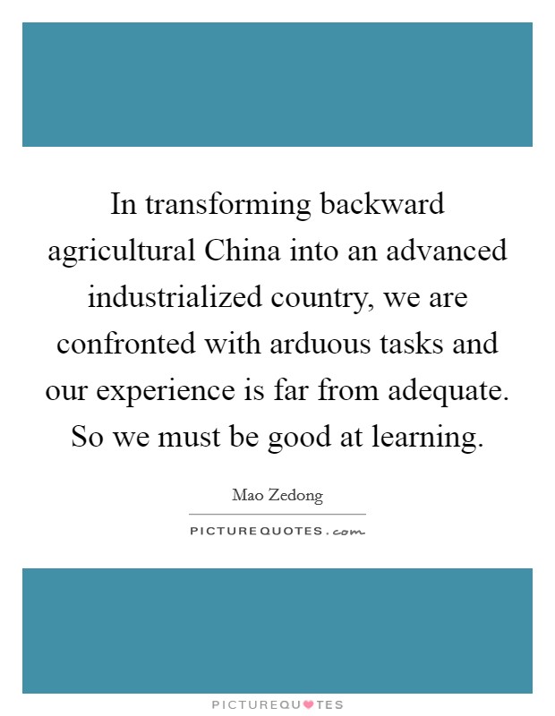 In transforming backward agricultural China into an advanced industrialized country, we are confronted with arduous tasks and our experience is far from adequate. So we must be good at learning Picture Quote #1