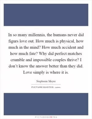 In so many millennia, the humans never did figurs love out. How much is physical, how much in the mind? How much accident and how much fate? Why did perfect matches crumble and impossible couples thrive? I don’t know the answer better than they did. Love simply is where it is Picture Quote #1
