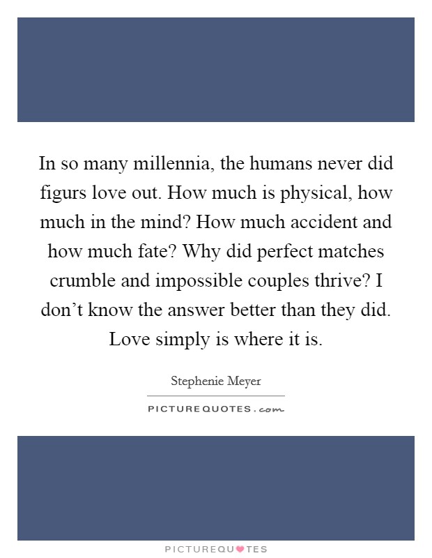 In so many millennia, the humans never did figurs love out. How much is physical, how much in the mind? How much accident and how much fate? Why did perfect matches crumble and impossible couples thrive? I don't know the answer better than they did. Love simply is where it is Picture Quote #1