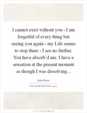 I cannot exist without you - I am forgetful of every thing but seeing you again - my Life seems to stop there - I see no further. You have absorb’d me. I have a sensation at the present moment as though I was dissolving Picture Quote #1