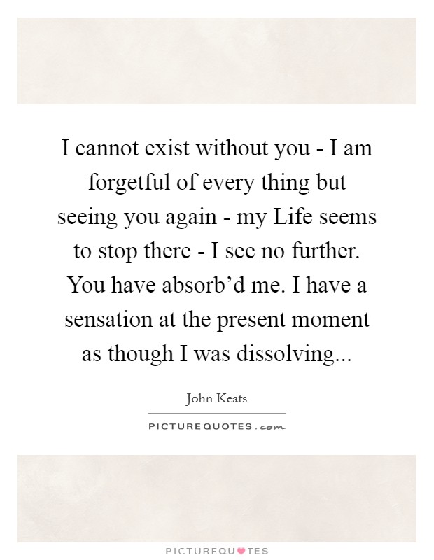 I cannot exist without you - I am forgetful of every thing but seeing you again - my Life seems to stop there - I see no further. You have absorb'd me. I have a sensation at the present moment as though I was dissolving Picture Quote #1