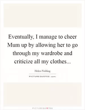 Eventually, I manage to cheer Mum up by allowing her to go through my wardrobe and criticize all my clothes Picture Quote #1