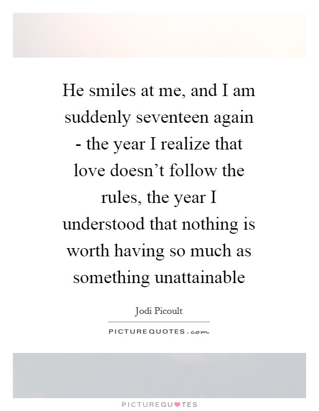 He smiles at me, and I am suddenly seventeen again - the year I realize that love doesn't follow the rules, the year I understood that nothing is worth having so much as something unattainable Picture Quote #1