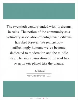 The twentieth century ended with its dreams in ruins. The notion of the community as a voluntary association of enlightened citizens has died forever. We realize how suffocatingly humane we’ve become, dedicated to moderation and the middle way. The suburbanization of the soul has overrun our planet like the plague Picture Quote #1