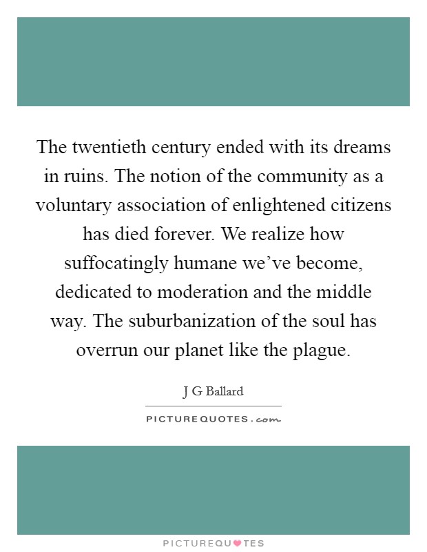 The twentieth century ended with its dreams in ruins. The notion of the community as a voluntary association of enlightened citizens has died forever. We realize how suffocatingly humane we've become, dedicated to moderation and the middle way. The suburbanization of the soul has overrun our planet like the plague Picture Quote #1