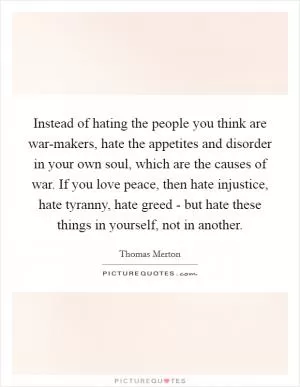Instead of hating the people you think are war-makers, hate the appetites and disorder in your own soul, which are the causes of war. If you love peace, then hate injustice, hate tyranny, hate greed - but hate these things in yourself, not in another Picture Quote #1