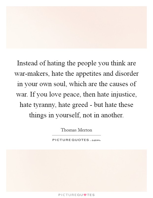 Instead of hating the people you think are war-makers, hate the appetites and disorder in your own soul, which are the causes of war. If you love peace, then hate injustice, hate tyranny, hate greed - but hate these things in yourself, not in another Picture Quote #1